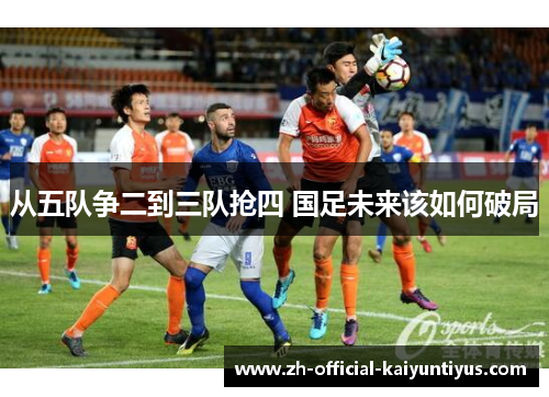 从五队争二到三队抢四 国足未来该如何破局 从五队争二到三队抢四 国足未来该如何破局