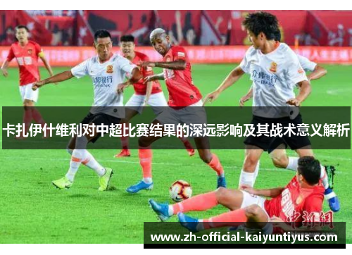 卡扎伊什维利对中超比赛结果的深远影响及其战术意义解析 卡扎伊什维利对中超比赛结果的深远影响及其战术意义解析