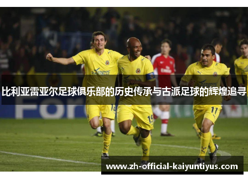 比利亚雷亚尔足球俱乐部的历史传承与古派足球的辉煌追寻