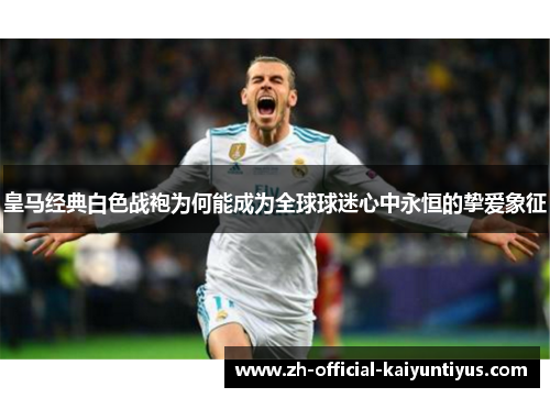 皇马经典白色战袍为何能成为全球球迷心中永恒的挚爱象征