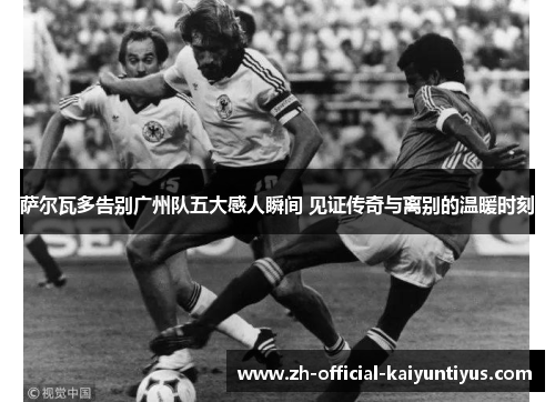 萨尔瓦多告别广州队五大感人瞬间 见证传奇与离别的温暖时刻