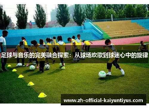 足球与音乐的完美融合探索：从球场欢歌到球迷心中的旋律