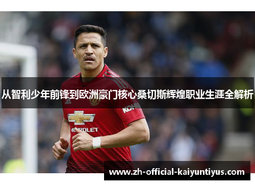 从智利少年前锋到欧洲豪门核心桑切斯辉煌职业生涯全解析