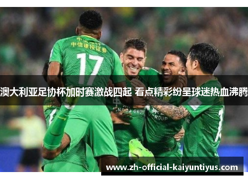 澳大利亚足协杯加时赛激战四起 看点精彩纷呈球迷热血沸腾 澳大利亚足协杯加时赛激战四起 看点精彩纷呈球迷热血沸腾