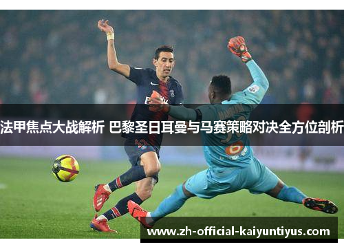 法甲焦点大战解析 巴黎圣日耳曼与马赛策略对决全方位剖析 法甲焦点大战解析 巴黎圣日耳曼与马赛策略对决全方位剖析