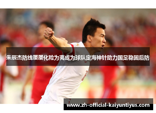 朱辰杰防线屡屡化险为夷成为球队定海神针助力国足稳固后防 朱辰杰防线屡屡化险为夷成为球队定海神针助力国足稳固后防