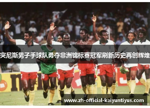 突尼斯男子手球队勇夺非洲锦标赛冠军刷新历史再创辉煌