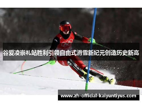 谷爱凌崇礼站胜利引领自由式滑雪新纪元创造历史新高