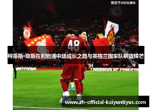 柯蒂斯·琼斯在利物浦中场成长之路与英格兰国家队崭露锋芒 柯蒂斯·琼斯在利物浦中场成长之路与英格兰国家队崭露锋芒